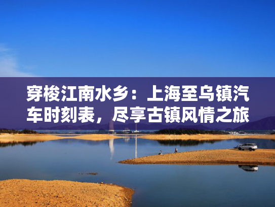 穿梭江南水乡：上海至乌镇汽车时刻表，尽享古镇风情之旅