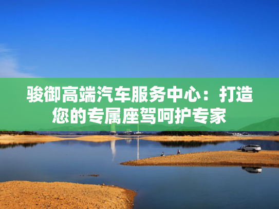 骏御高端汽车服务中心：打造您的专属座驾呵护专家
