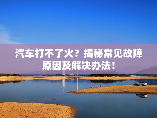 汽车打不了火？揭秘常见故障原因及解决办法！