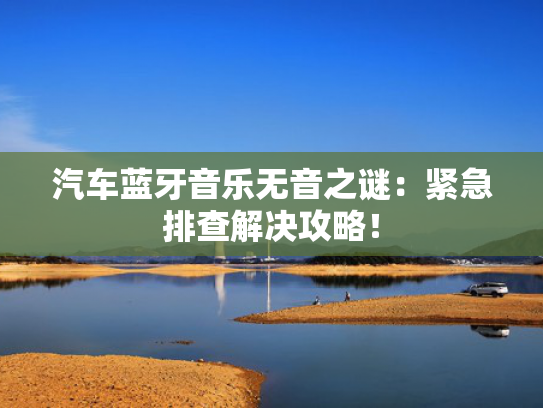 汽车蓝牙音乐无音之谜：紧急排查解决攻略！