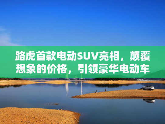 路虎首款电动SUV亮相，颠覆想象的价格，引领豪华电动车市场