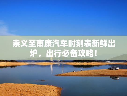 崇义至南康汽车时刻表新鲜出炉，出行必备攻略！