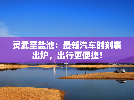 灵武至盐池：最新汽车时刻表出炉，出行更便捷！