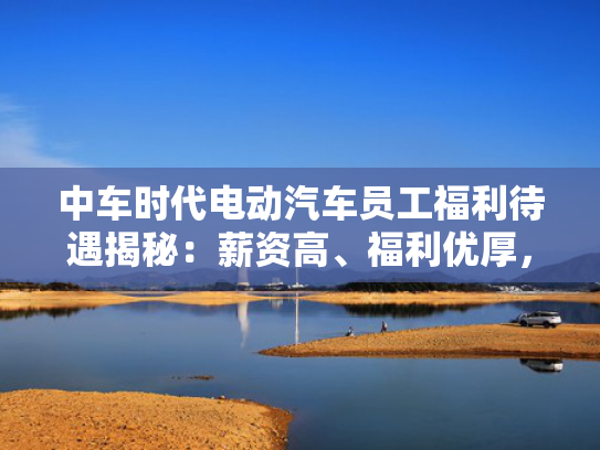 中车时代电动汽车员工福利待遇揭秘：薪资高、高福杆<strong></strong>福利优厚，利优成为行业标杆！厚成-第1张图片-一稳号选号车务