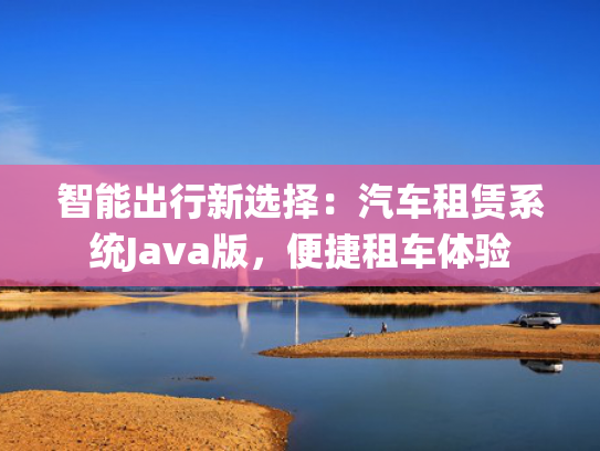 智能出行新选择：汽车租赁系统Java版，新选便捷租车体验-第1张图片-一稳号选号车务