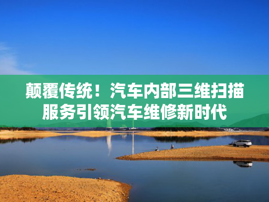 颠覆传统！汽车内部三维扫描服务引领汽车维修新时代