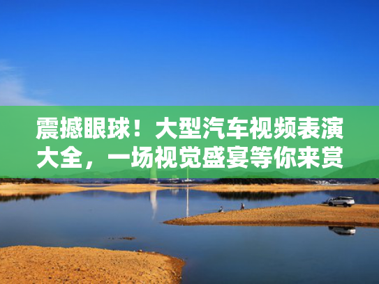 震撼眼球！大型汽车视频表演大全，一场视觉盛宴等你来赏