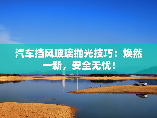 汽车挡风玻璃抛光技巧：焕然一新，挡风安全无忧！玻璃-第1张图片-一稳号选号车务