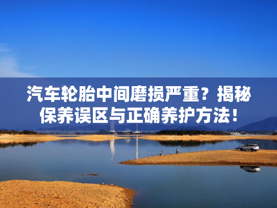 汽车轮胎中间磨损严重？揭秘保养误区与正确养护方法！