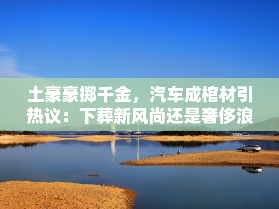 土豪豪掷千金，汽车成棺材引热议：下葬新风尚还是奢侈浪费？