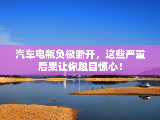 汽车电瓶负极断开，这些严重后果让你触目惊心！