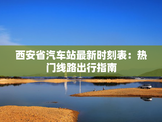 西安省汽车站最新时刻表：热门线路出行指南
