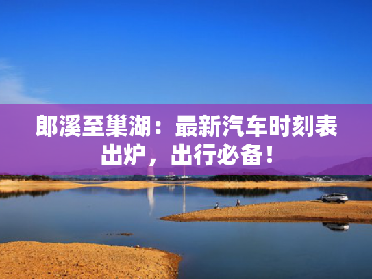 郎溪至巢湖：最新汽车时刻表出炉，出行必备！