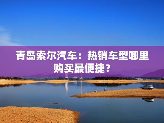 青岛索尔汽车：热销车型哪里购买最便捷？