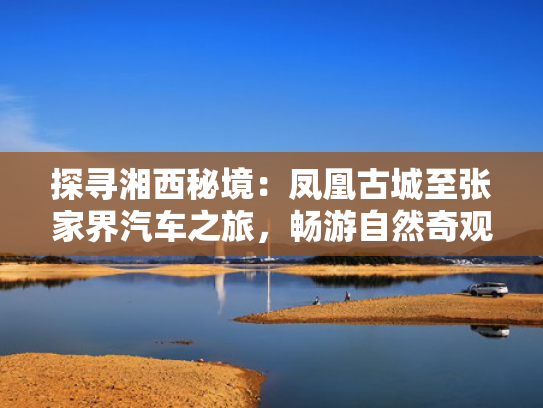 探寻湘西秘境：凤凰古城至张家界汽车之旅，畅游自然奇观