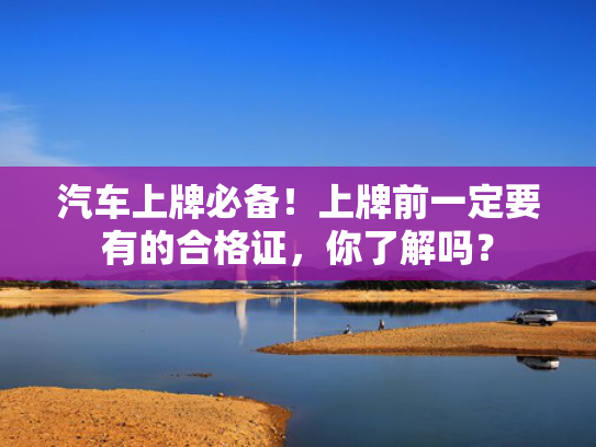 汽车上牌必备！上牌前一定要有的合格证，你了解吗？