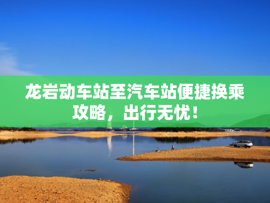 龙岩动车站至汽车站便捷换乘攻略，出行无忧！