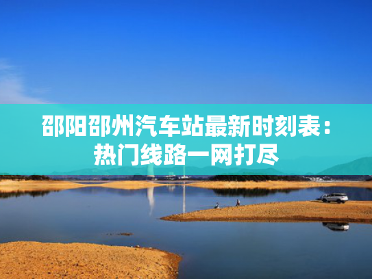 邵阳邵州汽车站最新时刻表：热门线路一网打尽