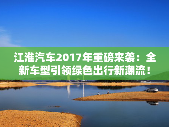 江淮汽车2017年重磅来袭：全新车型引领绿色出行新潮流！