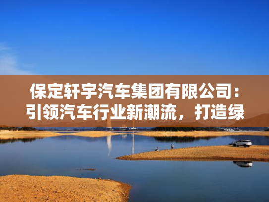 保定轩宇汽车集团有限公司：引领汽车行业新潮流，打造绿色出行新标杆！