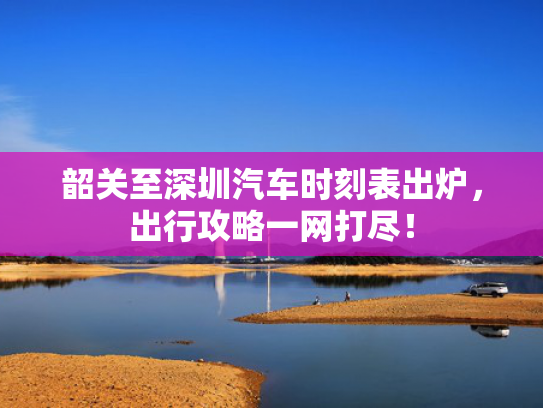 韶关至深圳汽车时刻表出炉，出行攻略一网打尽！