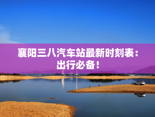 襄阳三八汽车站最新时刻表：出行必备！