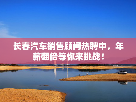 长春汽车销售顾问热聘中，年薪翻倍等你来挑战！