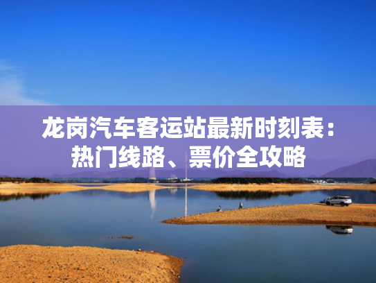 龙岗汽车客运站最新时刻表：热门线路、票价全攻略