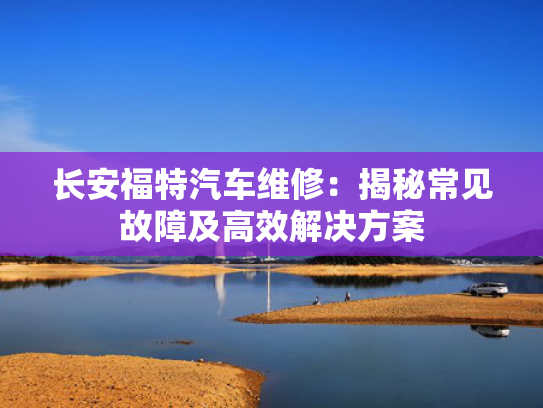 长安福特汽车维修：揭秘常见故障及高效解决方案