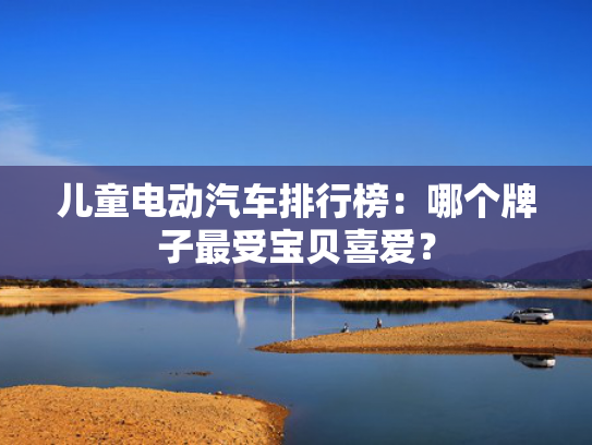 儿童电动汽车排行榜：哪个牌子最受宝贝喜爱？