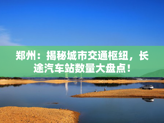 郑州：揭秘城市交通枢纽，长途汽车站数量大盘点！