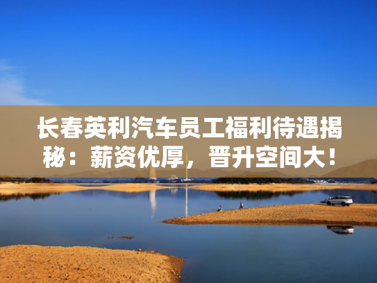 长春英利汽车员工福利待遇揭秘：薪资优厚，晋升空间大！