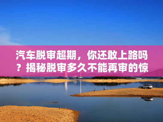 汽车脱审超期，你还敢上路吗？揭秘脱审多久不能再审的惊人真相！