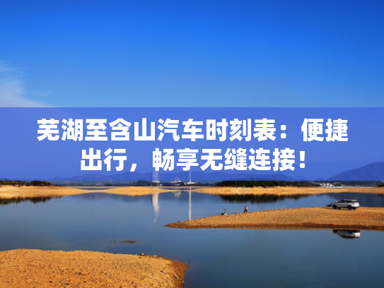 芜湖至含山汽车时刻表：便捷出行，至含畅享无缝连接！山汽-第1张图片-一稳号选号车务