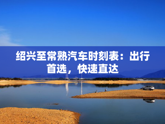 绍兴至常熟汽车时刻表：出行首选，快速直达快速直达-第1张图片-一稳号选号车务