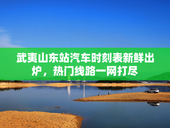 武夷山东站汽车时刻表新鲜出炉，热门线路一网打尽