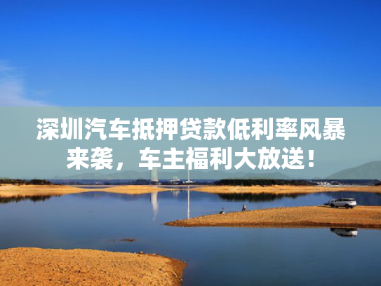 深圳汽车抵押贷款低利率风暴来袭，抵押贷款低利大放车主福利大放送！率风-第1张图片-一稳号选号车务