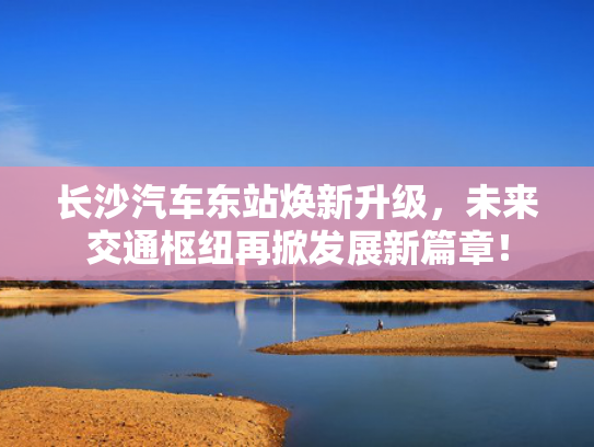 长沙汽车东站焕新升级，未来交通枢纽再掀发展新篇章！