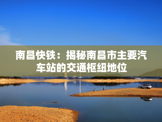 南昌快铁：揭秘南昌市主要汽车站的交通枢纽地位