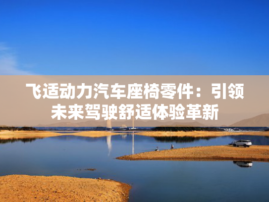 飞适动力汽车座椅零件：引领未来驾驶舒适体验革新