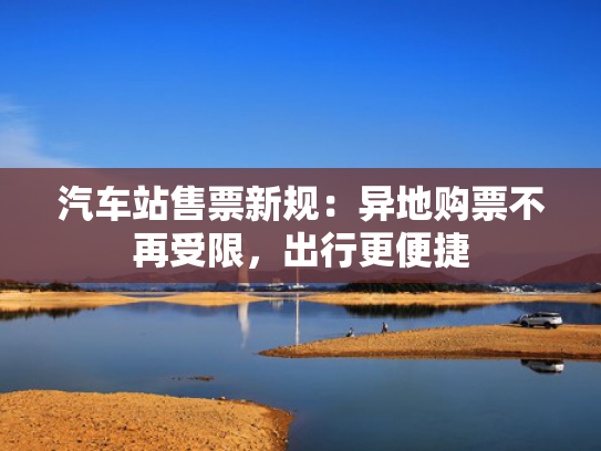 汽车站售票新规：异地购票不再受限，出行更便捷