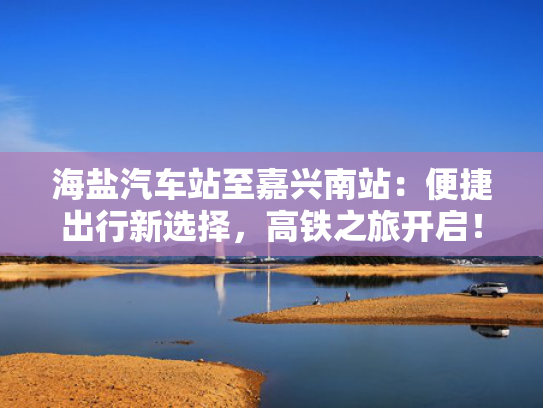 海盐汽车站至嘉兴南站：便捷出行新选择，高铁之旅开启！