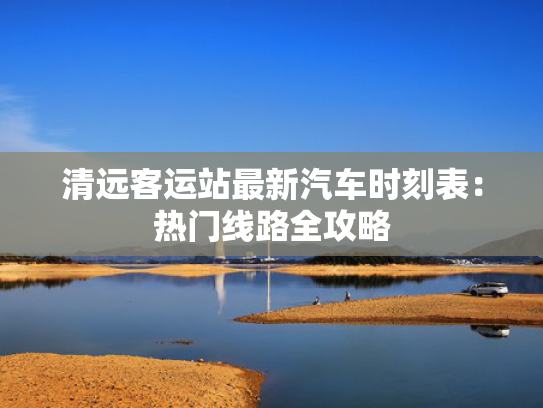 清远客运站最新汽车时刻表：热门线路全攻略