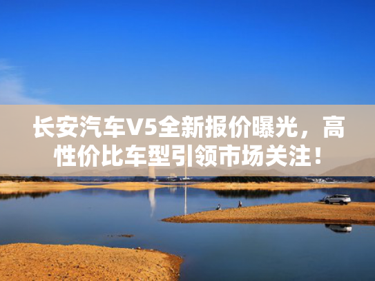 长安汽车V5全新报价曝光，高性价比车型引领市场关注！
