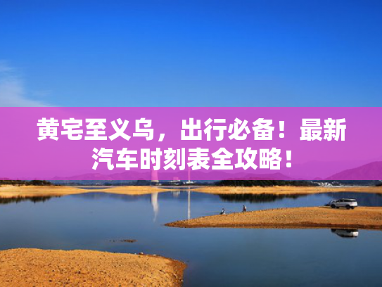 黄宅至义乌，乌出出行必备！行必新汽最新汽车时刻表全攻略！备最-第1张图片-一稳号选号车务