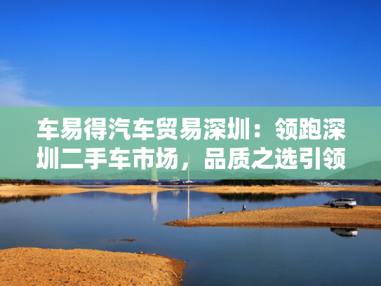 车易得汽车贸易深圳：领跑深圳二手车市场，品质之选引领潮流