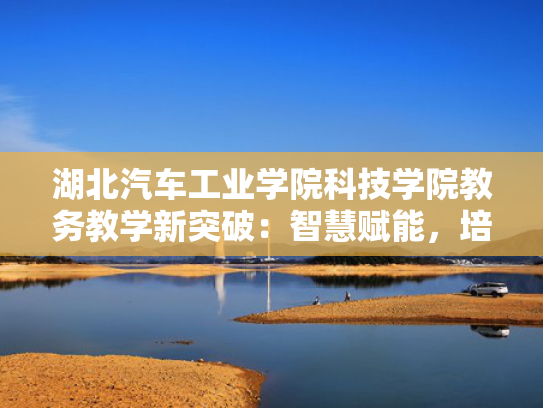 湖北汽车工业学院科技学院教务教学新突破：智慧赋能，培育未来汽车产业精英