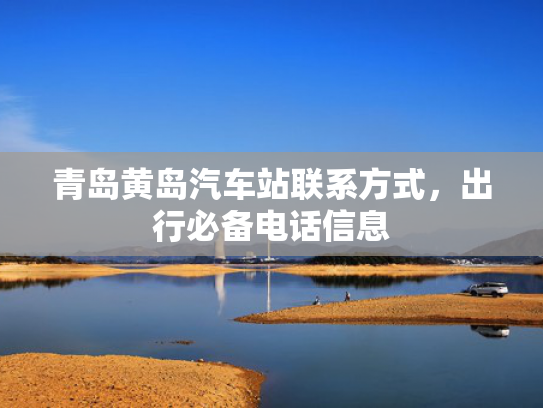 青岛黄岛汽车站联系方式，出行必备电话信息