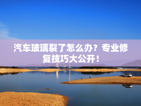 汽车玻璃裂了怎么办？专业修复技巧大公开！