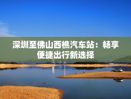 深圳至佛山西樵汽车站：畅享便捷出行新选择